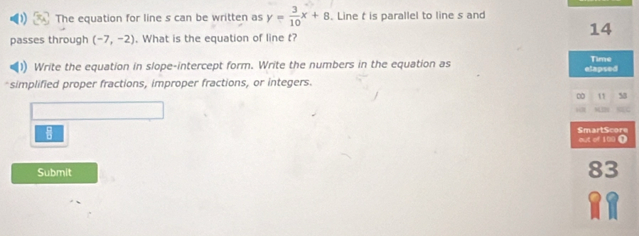 The equation for line s can be written as y= 3/10 x+8. Line t is parallel to line s and 
14 
passes through (-7,-2). What is the equation of line t? 
)) Write the equation in slope-intercept form. Write the numbers in the equation as elapsed Time 
simplified proper fractions, improper fractions, or integers. 
00 11 58 
 2 M 
 □ /□   
Submit