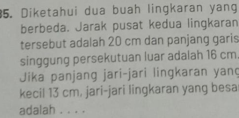 Diketahui dua buah lingkaran yang 
berbeda. Jarak pusat kedua lingkaran 
tersebut adalah 20 cm dan panjang garis 
singgung persekutuan luar adalah 16 cm
Jika panjang jari-jari lingkaran yan 
kecil 13 cm, jari-jari lingkaran yang besa 
adalah . . . .