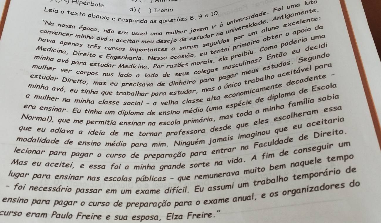 Hipérbole

d)( ) Ironia
Leia o texto abaixo e responda as questões 8, 9 e 10.
''Na nossa época, não era usual uma mulher jovem ir à universidade. Foi uma luta
convencer minha avó a aceitar meu desejo de estudar na universidade. Antigamente.
havia apenas três cursos importantes a serem seguidos por um aluno excelente:
Medicina, Direito e Engenharia. Nessa ocasião, eu tentei primeiro obter o apoio da
minha avó para estudar Medicina. Por razões morais, ela proibiu. Como poderia uma
mulher ver corpos nus lado a lado de seus colegas masculinos? Então eu decidi
estudar Direíto, mas eu precisava de dinheiro para pagar meus estudos. Segundo
minha avó, eu tinha que trabalhar para estudar, mas o único trabalho aceitável para
a mulher na minha classe social - a velha classe alta economicamente decadente -
era ensinar. Eu tinha um diploma de ensino médio (uma espécie de diploma de Escola
Normal), que me permitia ensinar na escola primária, mas toda a minha família sabia
que eu odiava a ideia de me tornar professora desde que eles escolheram essa
modalidade de ensino médio para mim. Ninguém jamais imaginou que eu aceitaria
lecionar para pagar o curso de preparação para entrar na Faculdade de Direito.
Mas eu aceitei, e essa foi a minha grande sorte na vida. A fim de conseguir um
lugar para ensinar nas escolas públicas - que remunerava muito bem naquele tempo
- foi necessário passar em um exame difícil. Eu assumi um trabalho temporário de
ensino para pagar o curso de preparação para o exame anual, e os organizadores do
curso eram Paulo Freire e sua esposa, Elza Freire."