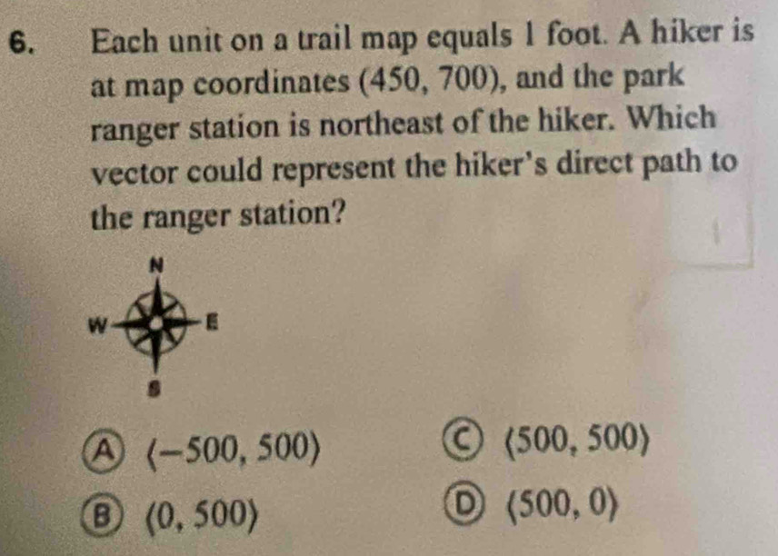 Each unit on a trail map equals 1 foot. A hiker is
at map coordinates (450, 700), and the park
ranger station is northeast of the hiker. Which
vector could represent the hiker’s direct path to
the ranger station?
A langle -500,500rangle
(500,500)
(0,500)
D (500,0)