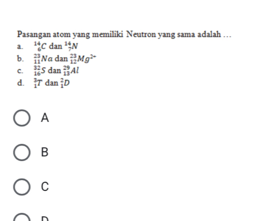 Pasangan atom yang memiliki Neutron yang sama adalah …
a. _6^((14)Cdan^14)_7N
b. _(11)^(23)Nadan_(12)^(23)Mg^(2+)
C. _(16)^(32)Sdan_(13)^(29)Al
d. _1^3Tdan_1^2D
A
B
C
n