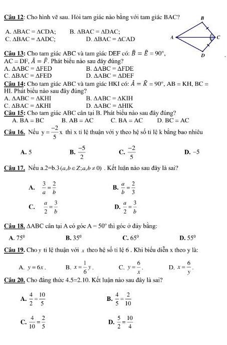 Cho hình vẽ sau. Hôi tam giác nào bằng với tam giác BAC?
A. △ BAC=△ CDA B. △ BAC=△ DAC;
C. △ BAC=△ ADC. D. △ BAC=△ CAD
Câu 13: Cho tam giác ABC và tam giác DEF có: hat B=hat E=90°,
AC=DF,hat A=hat F. Phát biểu nào sau đây đúng?
A. △ ABC=△ FED B. △ ABC=△ FDE
C. △ BAC=△ FED D. △ ABC=△ DEF
Câu 14: Cho tam giác ABC và tam giác HKI có: hat A=hat R=90°,AB=KH,BC=
HI. Phát biểu nào sau đây đúng?
A. △ ABC=△ KHI B. △ ABC=△ KIH
C. △ BAC=△ KHI D. △ ABC=△ HIK
Câu 15: Cho tam giác ABC cân tại B. Phát biểu nào sau đây đúng?
A. BA=BC B. AB=AC C. BA=AC D. BC=AC
Câu 16, Nếu y= (-2)/5 x thì x ti lệ thuận với y theo hệ số tỉ lệ k bằng bao nhiêu
A. 5 B.  (-5)/2  C.  (-2)/5  D. −5
Câu 17, Nếu a.2=b.3(a,b∈ Z;a,b!= 0). Kết luận nào sau đây là sai?
A.  3/a = 2/b   a/b = 2/3 
B.
C.  a/2 = 3/b   a/2 = 3/b 
D.
Câu 18. △ ABC cân tại A có góc A=50° thì góc ở đáy bằng:
A. 75° B. 35° C. 65° D. 55°
Câu 19. Cho y ti lệ thuận với x theo hhat c # số ti lệ 6 . Khi biểu diễn x theo y là:
A. y=6x. B. x= 1/6 y. C. y= 6/x . D. x= 6/y .
Câu 20, Cho đẳng thức 4.5=2.10 0. Kết luận nào sau đây là sai?
A.  4/2 = 10/5   4/5 = 2/10 
B.
C.  4/10 = 2/5   5/2 = 10/4 
D.