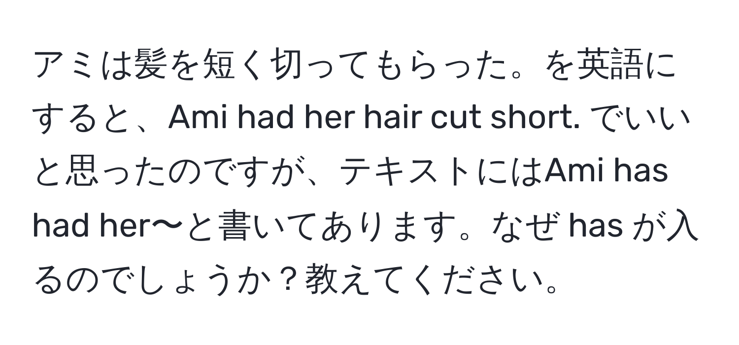 アミは髪を短く切ってもらった。を英語にすると、Ami had her hair cut short. でいいと思ったのですが、テキストにはAmi has had her〜と書いてあります。なぜ has が入るのでしょうか？教えてください。