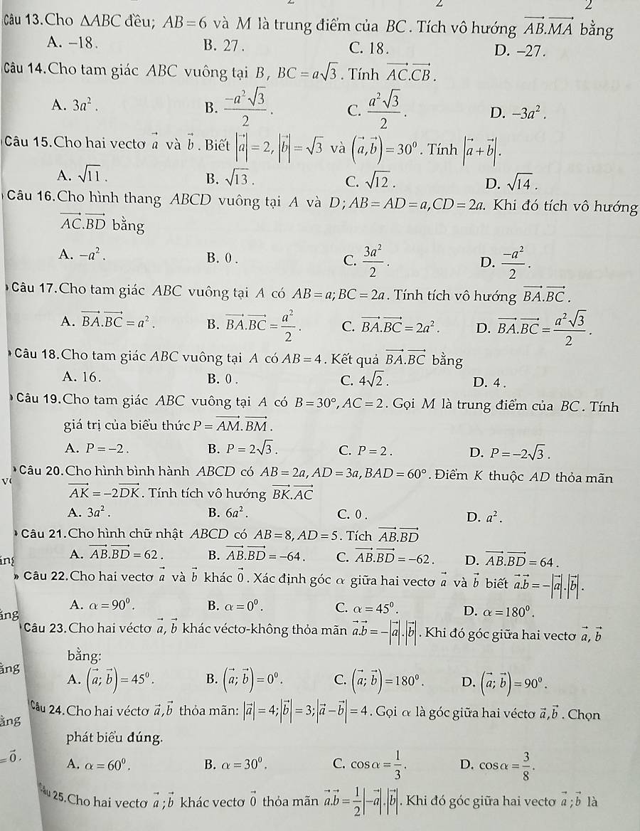 Câu 13.Cho △ ABC đều; AB=6 và M là trung điểm của BC . Tích vô hướng vector AB.vector MA bằng
A. -18. B. 27 . C. 18 . D. -27.
Câu 14.Cho tam giác ABC vuông tại B , BC=asqrt(3). Tính vector AC.vector CB.
A. 3a^2. B.  (-a^2sqrt(3))/2 . C.  a^2sqrt(3)/2 . D. -3a^2.
Câu 15.Cho hai vecto vector a và vector b. Biết |vector a|=2,|vector b|=sqrt(3) và (vector a,vector b)=30^0. Tính |vector a+vector b|.
A. sqrt(11). sqrt(13). sqrt(14).
B.
C. sqrt(12). D.
Câu 16.Cho hình thang ABCD vuông tại A và D; AB=AD=a,CD=2a : Khi đó tích vô hướng
vector AC.vector BD bằng
A. -a^2. B. 0 . C.  3a^2/2 .  (-a^2)/2 .
D.
1Câu 17.Cho tam giác ABC vuông tại A có AB=a;BC=2a. Tính tích vô hướng vector BA.vector BC.
A. vector BA.vector BC=a^2. B. vector BA.vector BC= a^2/2 . C. vector BA.vector BC=2a^2. D. vector BA.vector BC= a^2sqrt(3)/2 .
Câu 18.Cho tam giác ABC vuông tại AcoAB=4 Kết quả vector BA.vector BC bằng
A. 16. B. 0 . C. 4sqrt(2). D. 4 .
Câu 19.Cho tam giác ABC vuông tại A có B=30°,AC=2 Gọi M là trung điểm của BC . Tính
giá trị của biểu thức P=vector AM.vector BM.
A. P=-2. B. P=2sqrt(3). C. P=2. D. P=-2sqrt(3).
Câu 20.Cho hình bình hành ABCD có AB=2a,AD=3a,BAD=60° Điểm K thuộc AD thỏa mãn
V vector AK=-2vector DK. Tính tích vô hướng vector BK.vector AC
A. 3a^2. B. 6a^2. C. 0 .
D. a^2.
Câu 21.Cho hình chữ nhật ABCD có AB=8,AD=5. Tích vector AB.vector BD
ing A. vector AB.vector BD=62. B. vector AB.vector BD=-64. C. vector AB.vector BD=-62. D. vector AB.vector BD=64.
* Câu 22.Cho hai vectơ vector a và vector b khác vector 0 Xác định góc α giữa hai vectơ # và vector b biết vector a.vector b=-|vector a|.|vector b|.
A. alpha =90^0. B. alpha =0^0. C. alpha =45°. D. alpha =180°.
ing
Câu 23. Cho hai vécto vector a,vector b khác véctơ-không thỏa mãn vector a.vector b=-|vector a|.|vector b|. Khi đó góc giữa hai vectoơ vector a,vector b
bằng:
àng (vector a;vector b)=45^0. B. (vector a;vector b)=0^0. C. (vector a;vector b)=180^0. D. (vector a;vector b)=90^0.
A.
Câu 24. Cho hai véctơ vector a,vector b thỏa mãn: |vector a|=4;|vector b|=3;|vector a-vector b|=4 Gọi α là góc giữa hai véctơ vector a,vector b
ằng . Chọn
phát biểu đúng.
=vector 0. A. alpha =60^0. B. alpha =30^(0^ C. cos alpha =frac 1)3. D. cos alpha = 3/8 .
au 25.Cho hai vectơ vector a;vector b khác vectơ vector 0 thỏa mãn vector a.vector b= 1/2 |-vector a|.|vector b|. Khi đó góc giữa hai vectơ vector a;vector b là