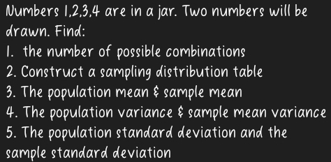 Numbers 1, 2, 3, 4 are in a jar. Two numbers will be 
drawn. Find: 
1. the number of possible combinations 
2. Construct a sampling distribution table 
3. The population mean & sample mean 
4. The population variance & sample mean variance 
5. The population standard deviation and the 
sample standard deviation