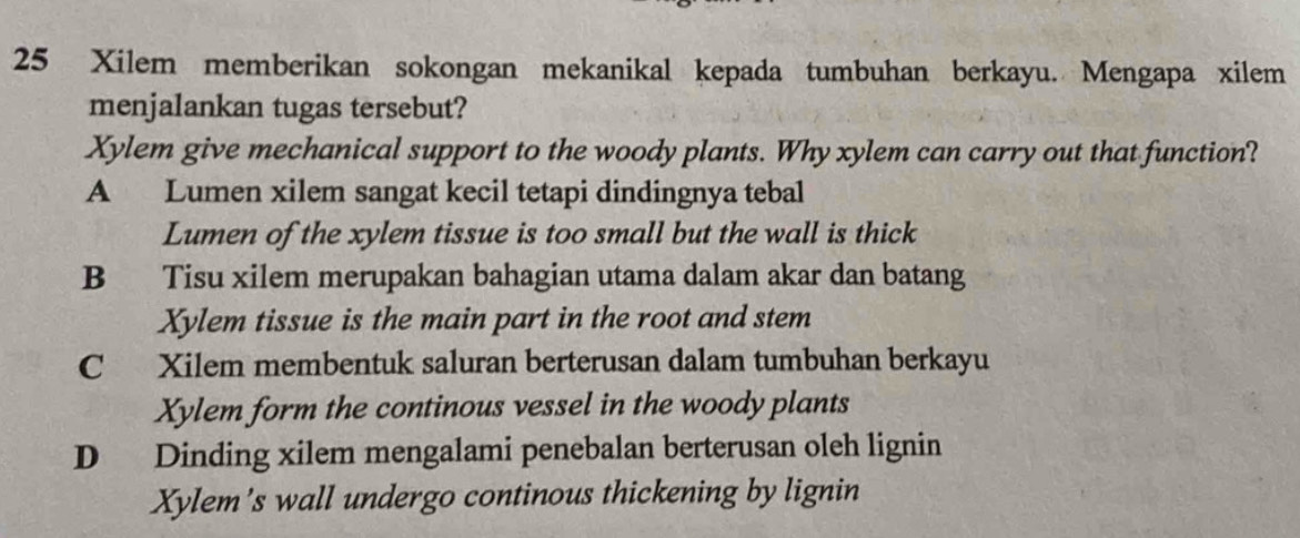 Xilem memberikan sokongan mekanikal kepada tumbuhan berkayu. Mengapa xilem
menjalankan tugas tersebut?
Xylem give mechanical support to the woody plants. Why xylem can carry out that function?
A Lumen xilem sangat kecil tetapi dindingnya tebal
Lumen of the xylem tissue is too small but the wall is thick
B Tisu xilem merupakan bahagian utama dalam akar dan batang
Xylem tissue is the main part in the root and stem
C Xilem membentuk saluran berterusan dalam tumbuhan berkayu
Xylem form the continous vessel in the woody plants
D Dinding xilem mengalami penebalan berterusan oleh lignin
Xylem's wall undergo continous thickening by lignin