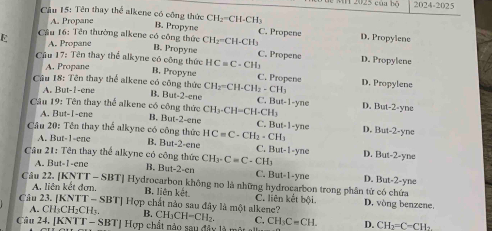 2025 của bộ 2024-2025
Cầâu 15: Tên thay thế alkene có công thức CH_2=CH-CH_3
A. Propane
B. Propyne C. Propene D. Propylene
E  Câu 16: Tên thường alkene có công thức CH_2=CH-CH_3
A. Propane
B. Propyne C. Propene D. Propylene
Cầu 17: Tên thay thế alkyne có công thức HCequiv C-CH_3
A. Propane
B. Propyne C. Propene D. Propylene
Câu 18: Tên thay thế alkene có công thức CH_2=CH-CH_2-CH_3
A. But-1-ene
B. But-2-ene C. But-1-yne D. But-2-yne
Câu 19: Tên thay thế alkene có công thức CH_3-CH=CH-CH_3
A. But-1-ene
B. But-2-ene C. But-1-yne D. But-2-yne
Câu 20: Tên thay thế alkyne có công thức HCequiv C-CH_2-CH_3
A. But-1-ene
B. But-2-ene C. But-1-yne D. But-2-yne
Câu 21: Tên thay thế alkyne có công thức CH_3-Cequiv C-CH_3
A. But-1-ene B. But-2-en C. But-1-yne D. But-2-yne
Câu 22. [KNTT - SBT] Hydrocarbon không no là những hydrocarbon trong phân tử có chứa
A. liên kết đơn. B. liên kết. C. liên kết bội. D. vòng benzene.
Câu 23. [KNTT - SBT] Hợp chất nào sau đây là một alkene?
A. CH_3^((circ) H2CH3. B. CH_3)CH=CH_2. C. CH_3Cequiv CH. D. CH_2=C=CH_2.
Câu 24. [KNTT - SBT] Hợp chất nào say đây là một n