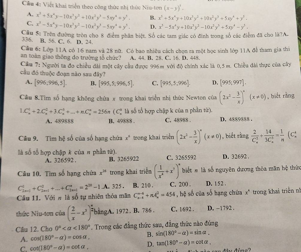 Viết khai triển theo công thức nhị thức Niu-tơn (x-y)^5.
A. x^5+5x^4y-10x^3y^2+10x^2y^3-5xy^4+y^5. B. x^5+5x^4y+10x^3y^2+10x^2y^3+5xy^4+y^5.
C. x^5-5x^4y-10x^3y^2-10x^2y^3-5xy^4+y^5. D. x^5-5x^4y+10x^3y^2-10x^2y^3+5xy^4-y^5.
Câu 5: Trên đường tròn cho 8 điểm phân biệt. Số các tam giác có đinh trong số các điểm đã cho là?A.
336. B. 56. C. 6. D. 24.
Câu 6: Lớp 11A có 16 nam và 28 nữ. Có bao nhiêu cách chọn ra một học sinh lớp 11A để tham gia thi
an toàn giao thông do trường tổ chức? A. 44. B. 28. C. 16. D. 448.
Câu 7: Người ta đo chiều dài một cây cầu được 996m với độ chính xác là 0,5 m. Chiều dài thực của cây
cầu đó thuộc đoạn nào sau đây?
A. [996;996,5]. B. [995,5;996,5]. C. [995,5;996]. D. [995;997].
Câu 8.Tìm số hạng không chứa x trong khai triền nhị thức Newton của (2x^2- 3/x )^n(x!= 0) , biết rằng
1. C_n^(1+2.C_n^2+3.C_n^3+...+n.C_n^n=256n(C_n^k là số tổ hợp chập k của n phần tử).
A. 489888 B. 49888 . C. 48988 . D. 4889888 .
Câu 9. Tìm hệ số của số hạng chứa x^6) trong khai triển (2x^2- 3/x )^n(x!= 0) , biết rằng frac 2(C_n)^2+frac 14(3C_n)^3= 1/n  (C
là số tổ hợp chập k của n phần tử).
A. 326592 . B. 3265922 C. 3265592 D. 32692 .
Câu 10. Tìm số hạng chứa x^(26) trong khai triển ( 1/x^4 +x^7)^n biết n là số nguyên dương thỏa mãn hệ thức
C_(2n-1)^1+C_(2n+1)^2+...+C_(2n+1)^n=2^(20)-1.A. 325 . B. 210 . C. 200 . D. 152 .
Câu 11. Với n là số tự nhiên thỏa mãn C_(n-4)^(n-6)+nA_n^(2=454 , hệ số của số hạng chứa x^4) trong khai triền nh
thức Niu-tơn của ( 2/x -x^3)^2 bằngA. 1972 . B. 786 . C. 1692 . D. -1792 .
Câu 12. Cho 0° <180°. Trong các đẳng thức sau, đẳng thức nào đúng
A. cos (180°-alpha )=cos alpha .
B. sin (180°-alpha )=sin alpha .
C. cot (180°-alpha )=cot alpha .
D. tan (180°-alpha )=cot alpha .
đây đúng?