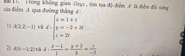 Bai 17. Trong không gian Oxyz , tìm tọa độ điểm A' là điểm đối xứng 
của điểm A qua đường thắng d : 
1) A(3;2;-1) và d:beginarrayl x=1+t y=-2+3t z=2tendarray.
2) A(0;-1;2) và d :  (x-1)/1 = (y+2)/3 = z/-2 