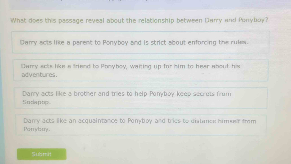 What does this passage reveal about the relationship between Darry and Ponyboy?
Darry acts like a parent to Ponyboy and is strict about enforcing the rules.
Darry acts like a friend to Ponyboy, waiting up for him to hear about his
adventures.
Darry acts like a brother and tries to help Ponyboy keep secrets from
Sodapop.
Darry acts like an acquaintance to Ponyboy and tries to distance himself from
Ponyboy.
Submit