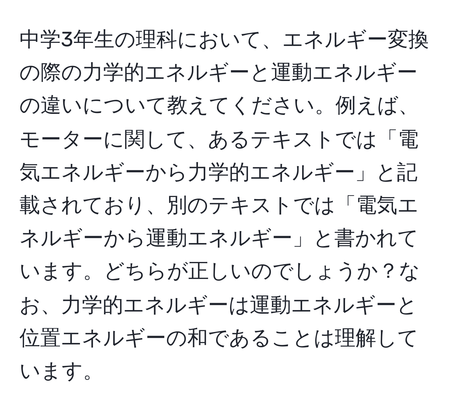 中学3年生の理科において、エネルギー変換の際の力学的エネルギーと運動エネルギーの違いについて教えてください。例えば、モーターに関して、あるテキストでは「電気エネルギーから力学的エネルギー」と記載されており、別のテキストでは「電気エネルギーから運動エネルギー」と書かれています。どちらが正しいのでしょうか？なお、力学的エネルギーは運動エネルギーと位置エネルギーの和であることは理解しています。