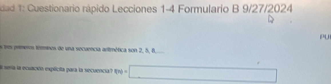 dad 1: Cuestionario rápido Lecciones 1-4 Formulario B 9/27/2024 
PU 
Ls tros primeros términos de una secuencia animética son 2, 5, 8, 
E seria la ecuación explicita para la secuencia? f(n)=□