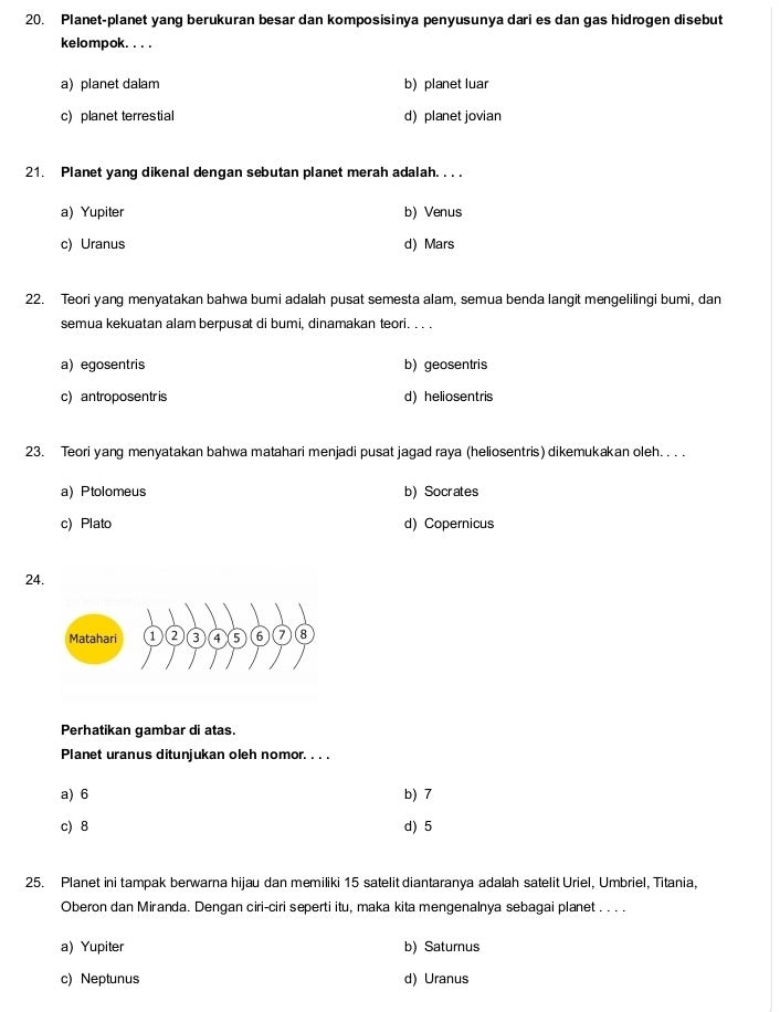 Planet-planet yang berukuran besar dan komposisinya penyusunya dari es dan gas hidrogen disebut
kelompok. . . .
a) planet dalam b) planet luar
c)planet terrestial d) planet jovian
21. Planet yang dikenal dengan sebutan planet merah adalah. . . .
a) Yupiter b) Venus
c) Uranus d) Mars
22. Teori yang menyatakan bahwa bumi adalah pusat semesta alam, semua benda langit mengelilingi bumi, dan
semua kekuatan alam berpusat di bumi, dinamakan teori. . . .
a) egosentris b) geosentris
c) antroposentr is d) heliosentris
23. Teori yang menyatakan bahwa matahari menjadi pusat jagad raya (heliosentris) dikemukakan oleh. . . .
a) Ptolomeus b) Socrates
c) Plato d) Copernicus
24
Perhatikan gambar di atas.
Planet uranus ditunjukan oleh nomor. . . .
a) 6 b) 7
c) 8 d) 5
25. Planet ini tampak berwarna hijau dan memiliki 15 satelit diantaranya adalah satelit Uriel, Umbriel, Titania,
Oberon dan Miranda. Dengan ciri-ciri seperti itu, maka kita mengenalnya sebagai planet . . . .
a)Yupiter b) Saturnus
c) Neptunus d) Uranus