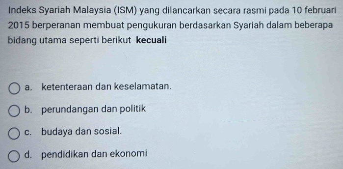 Indeks Syariah Malaysia (ISM) yang dilancarkan secara rasmi pada 10 februari
2015 berperanan membuat pengukuran berdasarkan Syariah dalam beberapa
bidang utama seperti berikut kecuali
a. ketenteraan dan keselamatan.
b. perundangan dan politik
c. budaya dan sosial.
d. pendidikan dan ekonomi