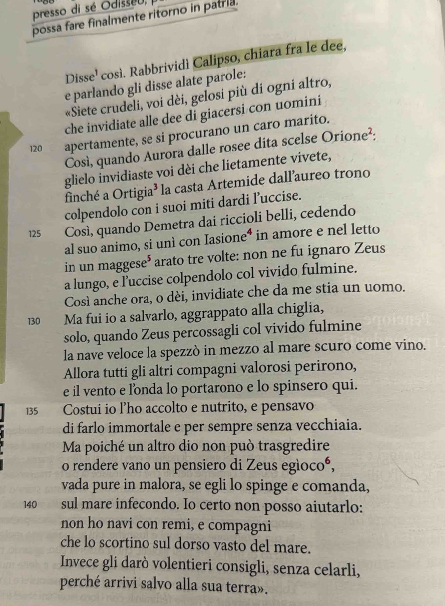 presso di sé Odisseu, 
possa fare finalmente ritorno in patria.
Disse¹ così. Rabbrividì Calipso, chiara fra le dee,
e parlando gli disse alate parole:
«Siete crudeli, voi dèi, gelosi più di ogni altro,
che invidiate alle dee di giacersi con uomini
120 apertamente, se si procurano un caro marito.
Così, quando Aurora dalle rosee dita scelse Orione²:
glielo invidiaste voi dèi che lietamente vivete,
finché a Ortigia³ la casta Artemide dall’aureo trono
colpendolo con i suoi miti dardi l’uccise.
125    Così, quando Demetra dai riccioli belli, cedendo
al suo animo, si unì con Iasione⁴ in amore e nel letto
in un maggese⁵ arato tre volte: non ne fu ignaro Zeus
a lungo, e l’uccise colpendolo col vivido fulmine.
Così anche ora, o dèi, invidiate che da me stia un uomo.
130 Ma fui io a salvarlo, aggrappato alla chiglia,
solo, quando Zeus percossagli col vivido fulmine
la nave veloce la spezzò in mezzo al mare scuro come vino.
Allora tutti gli altri compagni valorosi perirono,
e il vento e londa lo portarono e lo spinsero qui.
135 Costui io l’ho accolto e nutrito, e pensavo
di farlo immortale e per sempre senza vecchiaia.
Ma poiché un altro dio non può trasgredire
o rendere vano un pensiero di Zeus egìocoó,
vada pure in malora, se egli lo spinge e comanda,
140 sul mare infecondo. Io certo non posso aiutarlo:
non ho navi con remi, e compagni
che lo scortino sul dorso vasto del mare.
Invece gli darò volentieri consigli, senza celarli,
perché arrivi salvo alla sua terra».