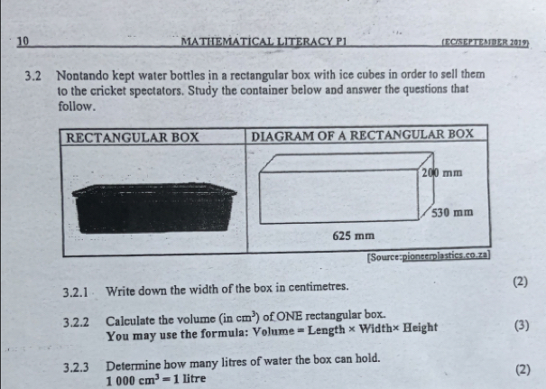 MATHEMATICAL LITERACY PI (EC/SEPTEMBER 2019) 
3.2 Nontando kept water bottles in a rectangular box with ice cubes in order to sell them 
to the cricket spectators. Study the container below and answer the questions that 
follow. 
RECTANGULAR BOX DIAGRAM OF A RECTANGULAR BOX 
[Source:pioneerplastics.co.za] 
3.2.1 Write down the width of the box in centimetres. (2) 
3.2.2 Calculate the volume (incm^3) of ONE rectangular box. 
You may use the formula: Volume = Length × Width× Height (3) 
3.2.3 Determine how many litres of water the box can hold. (2)
1000cm^3=1 litre