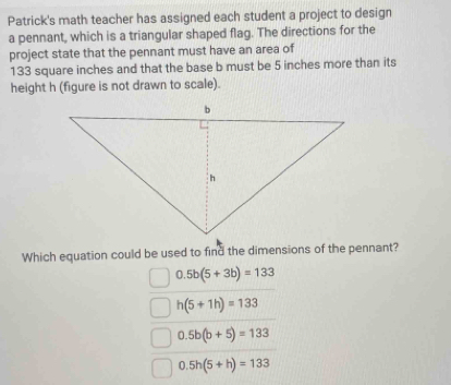 Patrick's math teacher has assigned each student a project to design
a pennant, which is a triangular shaped flag. The directions for the
project state that the pennant must have an area of
133 square inches and that the base b must be 5 inches more than its
height h (figure is not drawn to scale).
Which equation could be used to find the dimensions of the pennant?
0.5b(5+3b)=133
h(5+1h)=133
0.5b(b+5)=133
0.5h(5+h)=133