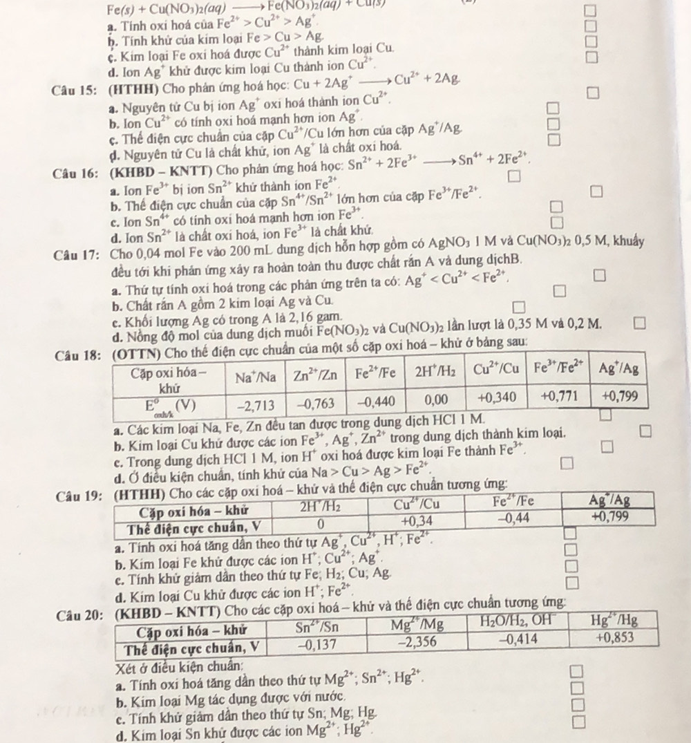 Fe(s)+Cu(NO_3)_2(aq)to Fe(NO_3)_2(aq)+Cu(s)
a. Tính oxí hoá của Fe^(2+)>Cu^(2+)>Ag^+.
b. Tính khử của kim loại Fe>Cu>Ag
c. Kim loại Fe oxi hoá được Cu^(2+) thành kim loại Cu
d. Ion Ag^+ khử được kim loại Cu thành ion Cu^(2+).
Câu 15: (HTHH) Cho phản ứng hoá học: Cu+2Ag^+ Cu^(2+)+2Ag
a. Nguyên tử Cu bị ion Ag^+ oxi hoá thành ion Cu^(2+).
b. [01 1 Cu^(2+) có tính oxi hoá mạnh hơn ion Ag^+.
c. Thể điện cực chuẩn của cặp Cu^(2+)/Cu lớn hơn của cặp Ag^+/Ag
d. Nguyên tử Cu là chất khử, ion Ag^+ là chất oxi hoá.
Câu 16: (KHBD - KNTT) Cho phản ứng hoá học: Sn^(2+)+2Fe^(3+) Sn^(4+)+2Fe^(2+).
a. Ion Fe^(3+) bj ion Sn^(2+) khứ thành ion Fe^(2+) □
b. Thể điện cực chuẩn của cặp Sn^(4+)/Sn^(2+) lớn hơn của cặp Fe^(3+)/Fe^(2+).
□
c. Ion Sn^(4+) có tính oxi hoá mạnh hơn ion Fe^(3+).
beginarrayr □  □ endarray
d. Ion Sn^(2+) là chất oxi hoá, ion Fe^(3+) là chất khứ
Câu 17: Cho 0,04 mol Fe vào 200 mL dung dịch hỗn hợp gồm có AgNO_3 M và Cu(NO_3) _20,5M , khuẩy
đều tới khi phản ứng xảy ra hoàn toàn thu được chất rắn A và dung dịchB.
a. Thứ tự tính oxi hoá trong các phản ứng trên ta có: Ag^+ □
□
b. Chất rắn A gồm 2 kim loại Ag và Cu.
c. Khối lượng Ag có trong A là 2,16 gam.
d. Nổng độ mol của dung dịch muồi Fe(NO_3)_2 và Cu(NO_3)_2 lần lượt là 0,35 M và 0,2 M. □
C số cặp oxi hoá - khử ở bảng sau:
á. Các kim loại Na, Fe, Zn đều
b. Kim loại Cu khứ được các ion Fe^(3+),Ag^+,Zn^(2+) trong dung dịch thành kim loại.
e. Trong dung dịch HCl 1 M, ion H^+ oxi hoá được kim loại Fe thành Fe^(3+). □
d. Ở điều kiện chuẩn, tính khử của Na>Cu>Ag>Fe^(2+).
Cđiện cực chuẩn tương ứng:
a. Tính oxi hoá tăng dần theo thứ tự
b. Kim loại Fe khử được các ion H^+;Cu^(2+);Ag^+. □
c. Tính khử giảm dần theo thứ tự Fe; H_2;Cu;Ag □
d. Kim loại Cu khử được các ion H^+ Fe^(2+) □
C- khử và thế điện cực chuẩn tương ứng:
Xét ở điều kiện chun:
a. Tính oxi hoá tăng dần theo thứ tự Mg^(2+);Sn^(2+);Hg^(2+). □
b. Kim loại Mg tác dụng được với nước. □
c. Tính khử giảm dần theo thứ tự Sn; Mg; Hg.
□
d. Kim loại Sn khử được các ion Mg^(2+);Hg^(2+).
□