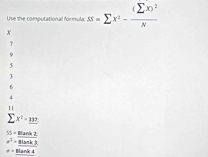 Use the computational formula: SS=sumlimits x^2-frac (sumlimits x)^2N
X
7
9
5
3
6
4
11
sumlimits X^2=_ 337;
SS= Blar k 2;
sigma^2= Blank 3;
sigma = Blank 4