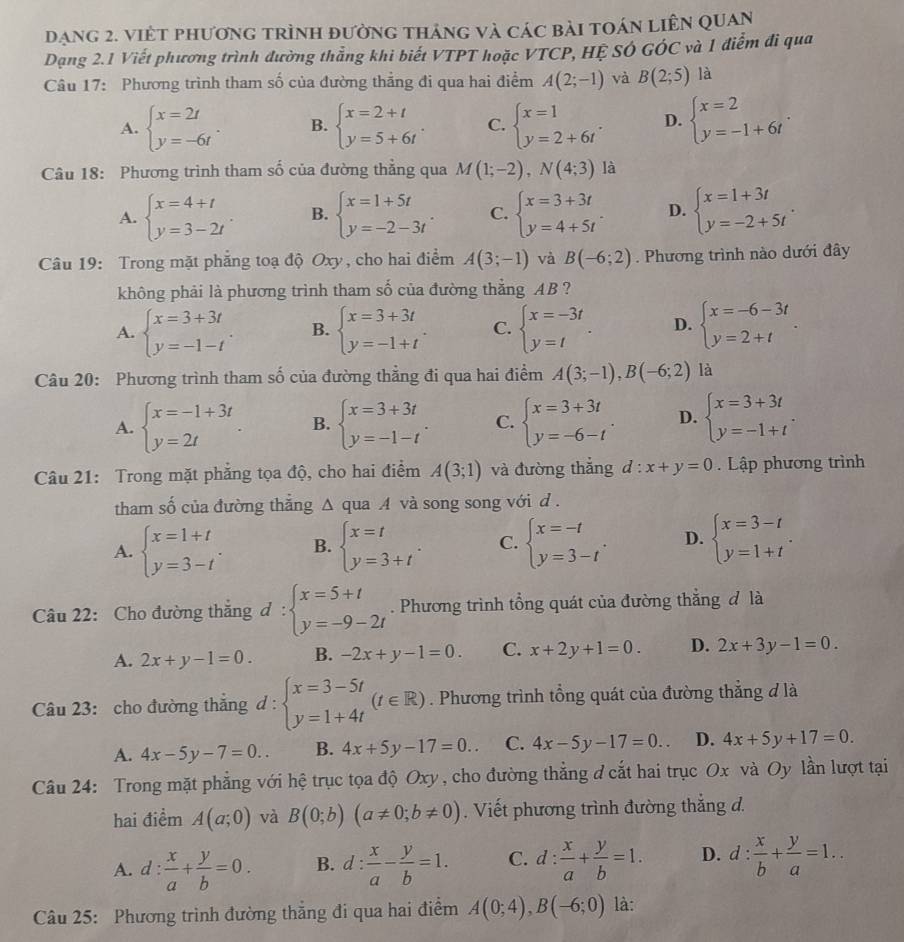đạng 2. việt phương trình đường tháng và các bài toán liên quan
Dạng 2.1 Viết phương trình đường thẳng khi biết VTPT hoặc VTCP, HỆ SÓ GÓC và 1 điểm đi qua
Câu 17: Phương trình tham số của đường thẳng đi qua hai điểm A(2;-1) và B(2;5) là
A. beginarrayl x=2t y=-6tendarray. . B. beginarrayl x=2+t y=5+6tendarray. . C. beginarrayl x=1 y=2+6tendarray. . D. beginarrayl x=2 y=-1+6tendarray. .
Câu 18: Phương trình tham số của đường thẳng qua M(1;-2),N(4;3) là
A. beginarrayl x=4+t y=3-2tendarray. B. beginarrayl x=1+5t y=-2-3tendarray. . C. beginarrayl x=3+3t y=4+5tendarray. . D. beginarrayl x=1+3t y=-2+5tendarray. .
Câu 19: Trong mặt phẳng toạ độ Oxy, cho hai điểm A(3;-1) và B(-6;2). Phương trình nào dưới đây
không phải là phương trình tham số của đường thắng AB ?
A. beginarrayl x=3+3t y=-1-tendarray. . B. beginarrayl x=3+3t y=-1+tendarray. . C. beginarrayl x=-3t y=tendarray. . D. beginarrayl x=-6-3t y=2+tendarray. .
Câu 20: Phương trình tham số của đường thẳng đi qua hai điểm A(3;-1),B(-6;2) là
A. beginarrayl x=-1+3t y=2tendarray. B. beginarrayl x=3+3t y=-1-tendarray. . C. beginarrayl x=3+3t y=-6-tendarray. . D. beginarrayl x=3+3t y=-1+tendarray. .
Câu 21: Trong mặt phẳng tọa độ, cho hai điểm A(3;1) và đường thắng d:x+y=0. Lập phương trình
tham số của đường thắng △ quaA và song song với d .
A. beginarrayl x=1+t y=3-tendarray. . B. beginarrayl x=t y=3+tendarray. . C. beginarrayl x=-t y=3-tendarray. . D. beginarrayl x=3-t y=1+tendarray. .
Câu 22: Cho đường thắng d:beginarrayl x=5+t y=-9-2tendarray.. Phương trình tổng quát của đường thắng đ là
A. 2x+y-1=0. B. -2x+y-1=0. C. x+2y+1=0. D. 2x+3y-1=0.
Câu 23: cho đường thắng d: beginarrayl x=3-5t y=1+4tendarray. (t∈ R). Phương trình tổng quát của đường thẳng đ là
A. 4x-5y-7=0.. B. 4x+5y-17=0.. C. 4x-5y-17=0.. D. 4x+5y+17=0.
Câu 24: Trong mặt phẳng với hệ trục tọa độ Oxy , cho đường thẳng đ cắt hai trục Ox và Oy lần lượt tại
hai điểm A(a;0) và B(0;b)(a!= 0;b!= 0). Viết phương trình đường thắng đ.
A. d: x/a + y/b =0. B. d: x/a - y/b =1. C. d: x/a + y/b =1. D. d: x/b + y/a =1..
Câu 25: Phương trình đường thẳng đi qua hai điểm A(0;4),B(-6;0) là: