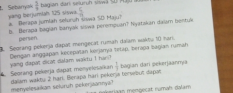 Sebanyak  5/9  bagian dari seluruh siswa SD Maj u a u 
yang berjumlah 125 siswa.  5/9 
a. Berapa jumlah seluruh siswa SD Maju? 
b. Berapa bagian banyak siswa perempuan? Nyatakan dalam bentuk 
persen. 
3. Seorang pekerja dapat mengecat rumah dalam waktu 10 hari. 
Dengan anggapan kecepatan kerjanya tetap, berapa bagian rumah 
yang dapat dicat dalam waktu 1 hari? 
4. Seorang pekerja dapat menyelesaikan  1/7  bagian dari pekerjaannya 
dalam waktu 2 hari. Berapa hari pekerja tersebut dapat 
menyelesaikan seluruh pekerjaannya? 
nkeriaan mengecat rumäh dalam