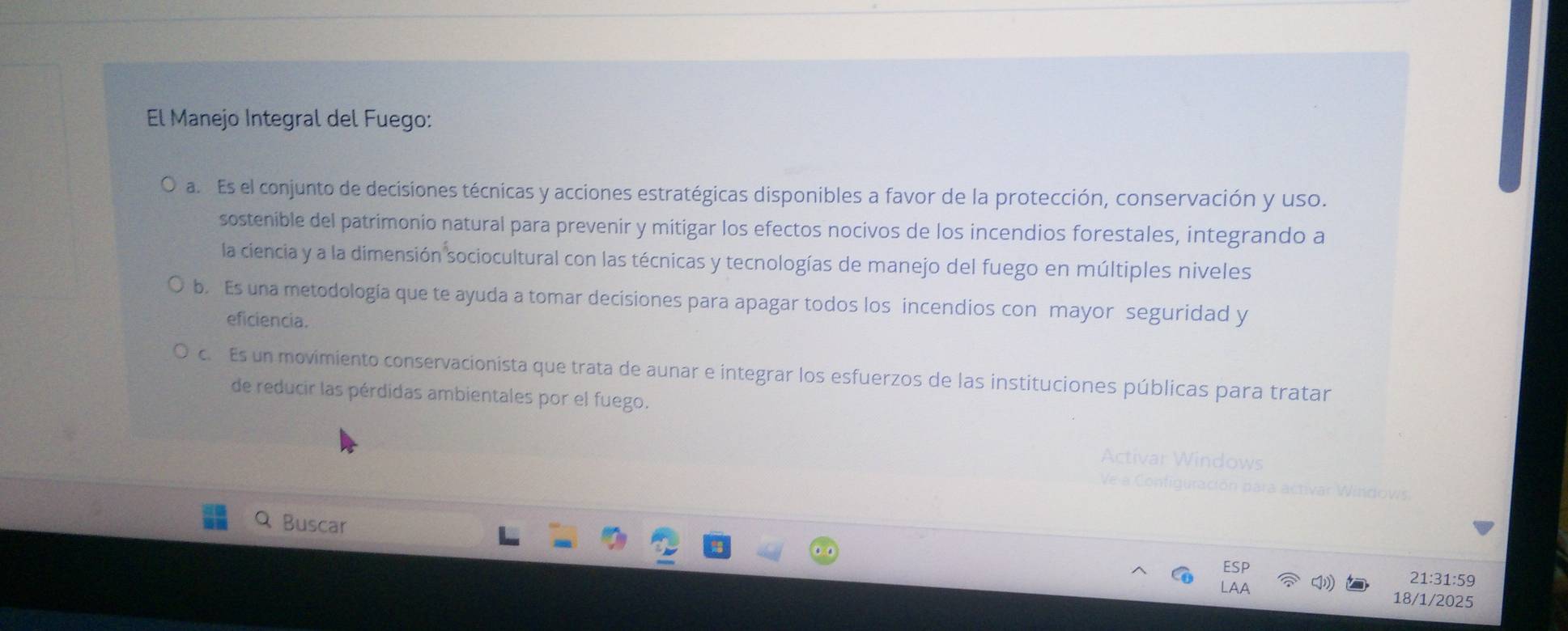 El Manejo Integral del Fuego:
a. Es el conjunto de decisiones técnicas y acciones estratégicas disponibles a favor de la protección, conservación y uso.
sostenible del patrimonio natural para prevenir y mitigar los efectos nocivos de los incendios forestales, integrando a
la ciencia y a la dimensión sociocultural con las técnicas y tecnologías de manejo del fuego en múltiples niveles
b. Es una metodología que te ayuda a tomar decisiones para apagar todos los incendios con mayor seguridad y
eficiencia.
c. Es un movimiento conservacionista que trata de aunar e integrar los esfuerzos de las instituciones públicas para tratar
de reducir las pérdidas ambientales por el fuego.
Activar Wi
idows
Q Buscar 21:31:59
18/1/2025