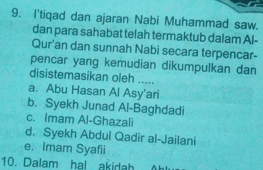 I'tiqad dan ajaran Nabi Muhammad saw.
dan para sahabat telah termaktub dalam Al-
Qur'an dan sunnah Nabi secara terpencar-
pencar yang kemudian dikumpulkan dan
disistemasikan oleh .....
a. Abu Hasan Al Asy'ari
b. Syekh Junad Al-Baghdadi
c. Imam Al-Ghazali
d. Syekh Abdul Qadir al-Jailani
e. Imam Syafii
10. Dalam hal akidah