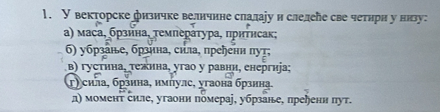 У векторске физичке величине слалаіу и слелеле све четηри у низу: 
α) маса, бρзина, τемπераτура, πриτηсак; 
6) убзане, брзина, сила, преηени πуτ; 
β) густина, τежина, угао у равни, енергиjа; 
τ) сила, брзина, имήулс, угаона брзина. 
д) момент силе, угаони помераj, убрзане, пререни πут.