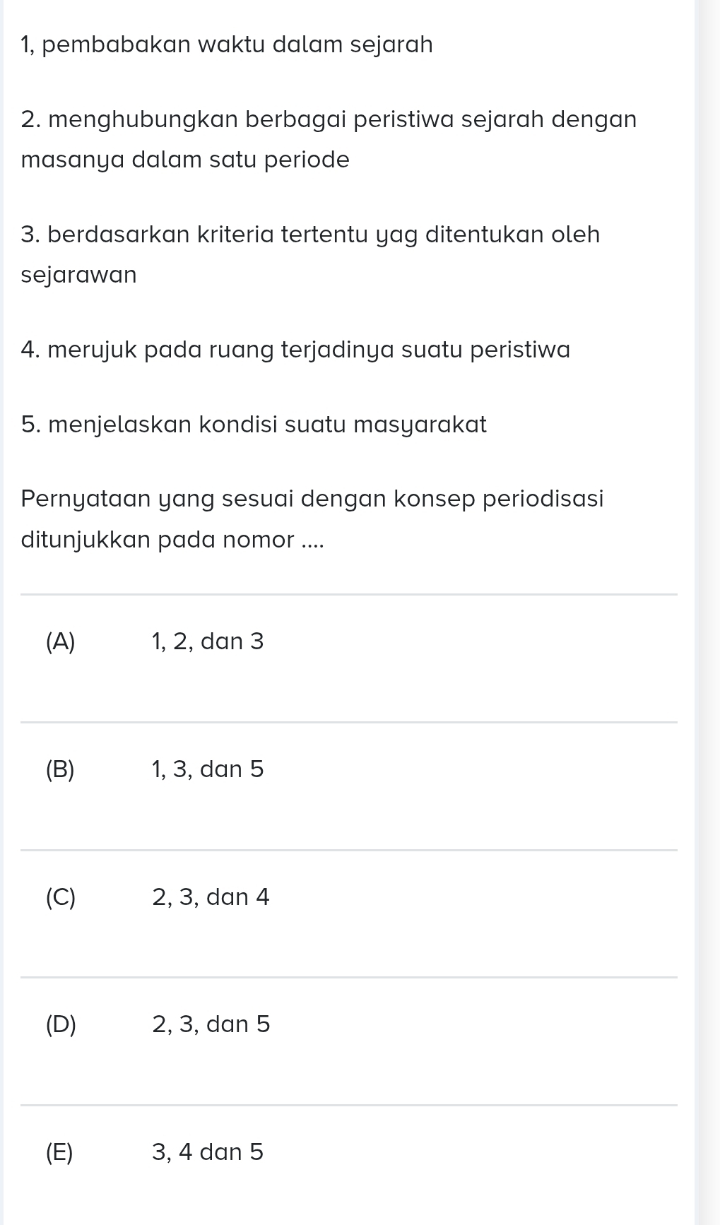 1, pembabakan waktu dalam sejarah 
2. menghubungkan berbagai peristiwa sejarah dengan 
masanya dalam satu periode 
3. berdasarkan kriteria tertentu yag ditentukan oleh 
sejarawan 
4. merujuk pada ruang terjadinya suatu peristiwa 
5. menjelaskan kondisi suatu masyarakat 
Pernyataan yang sesuai dengan konsep periodisasi 
ditunjukkan pada nomor .... 
_ 
(A) 1, 2, dan 3
_ 
(B) 1, 3, dan 5
_ 
(C) 2, 3, dan 4
_ 
(D) 2, 3, dan 5
_ 
(E) 3, 4 dan 5