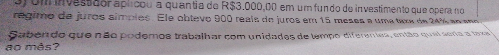 oy Um investidor aplcou a quantia de R$3.000,00 em um fundo de investimento que opera no 
regime de juros simples. Ele obteve 900 reais de juros em 15 meses a uma taxa de 24% ao ano 
Sabendo que não podemos trabalhar com unidades de tempo diferentes, então qual seria a taxa 
ao mês?