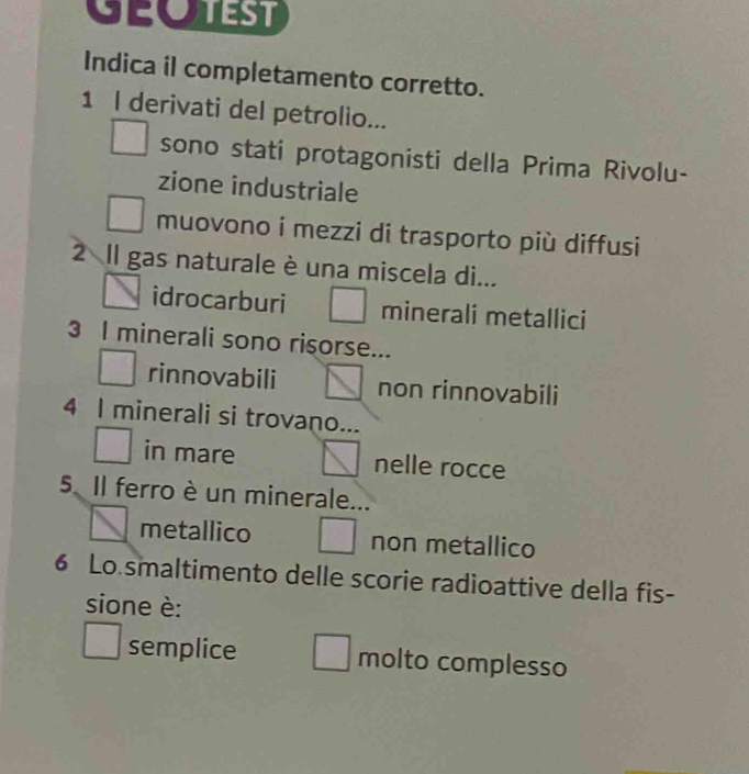 GEotEst
Indica il completamento corretto.
1 I derivati del petrolio...
sono stati protagonisti della Prima Rivolu-
zione industriale
muovono i mezzi di trasporto più diffusi
2 Il gas naturale è una miscela di...
idrocarburi minerali metallici
3 I minerali sono risorse...
rinnovabili non rinnovabili
4 I minerali si trovano...
in mare nelle rocce
5 Il ferro è un minerale...
metallico non metallico
6 Lo smaltimento delle scorie radioattive della fis-
sione è:
semplice molto complesso