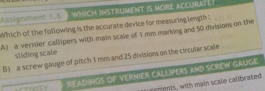 Assignment 1.6 WHICH INSTRUMENT IS MORE ACCURATE?
Which of the following is the accurate device for measuring length :
A) a vernier callipers with main scale of 1 mm marking and 50 divisions on the
sliding scale
B) a screw gauge of pitch 1 mm and 25 divisions on the circular scale
READINGS OF VERNIER CALLIPERS AND SCREW GAUGE
rements, with main scale calibrated