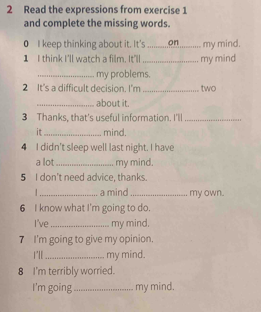 Read the expressions from exercise 1 
and complete the missing words. 
0 I keep thinking about it. It's _on my mind. 
1 I think I'll watch a film. It'll _my mind 
_my problems. 
2 It’s a difficult decision. I’m _two 
_about it. 
3 Thanks, that’s useful information. I’ll_ 
it _mind. 
4 I didn’t sleep well last night. I have 
a lot_ my mind. 
5 I don’t need advice, thanks. 
_a mind_ my own. 
6 I know what I'm going to do. 
I've _my mind. 
7 I’m going to give my opinion. 
I'll _my mind. 
8 I'm terribly worried. 
I'm going_ my mind.