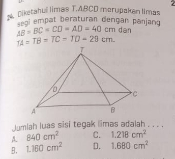 2
24、 Diketahui limas T. ABCD merupakan limas
segi empat beraturan dengan panjang AB=BC=CD=AD=40cm dan
TA=TB=TC=TD=29cm. 
Jumlah luas sisi tegak limas adalah . . . .
A. 840cm^2 C. 1.218cm^2
B. 1.160cm^2 D. 1.680cm^2