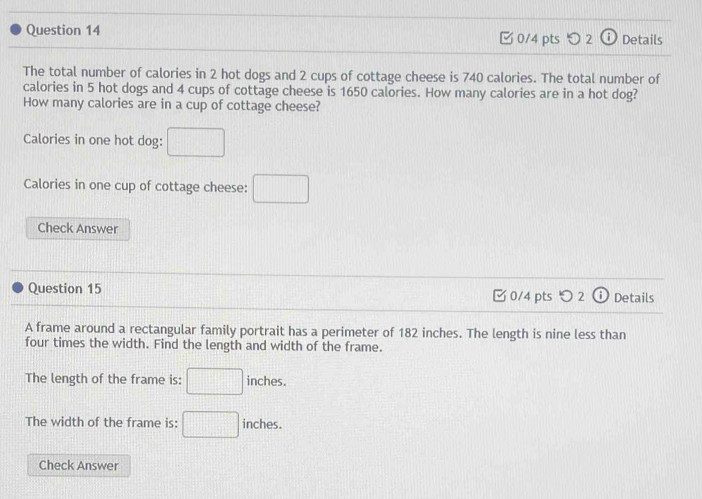 [0/4 pts 2 Details 
The total number of calories in 2 hot dogs and 2 cups of cottage cheese is 740 calories. The total number of 
calories in 5 hot dogs and 4 cups of cottage cheese is 1650 calories. How many calories are in a hot dog? 
How many calories are in a cup of cottage cheese? 
Calories in one hot dog: □
Calories in one cup of cottage cheese: □ 
Check Answer 
Question 15 0/4 pts つ 2 ⓘ Details 
A frame around a rectangular family portrait has a perimeter of 182 inches. The length is nine less than 
four times the width. Find the length and width of the frame. 
The length of the frame is: □ inches. 
The width of the frame is: □ inches. 
Check Answer