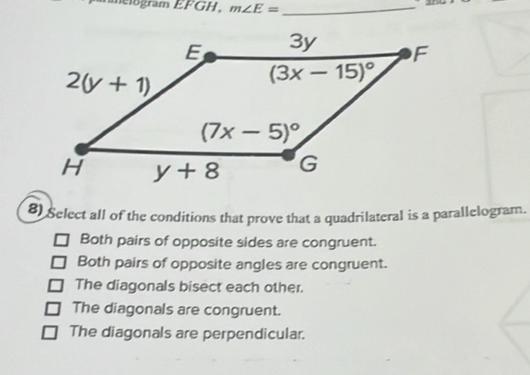 helogram EFGH, m∠ E= _
8) Select all of the conditions that prove that a quadrilateral is a parallelogram.
Both pairs of opposite sides are congruent.
Both pairs of opposite angles are congruent.
The diagonals bisect each other.
The diagonals are congruent.
The diagonals are perpendicular.