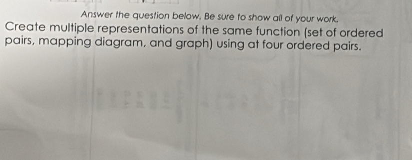 Answer the question below. Be sure to show all of your work. 
Create multiple representations of the same function (set of ordered 
pairs, mapping diagram, and graph) using at four ordered pairs.