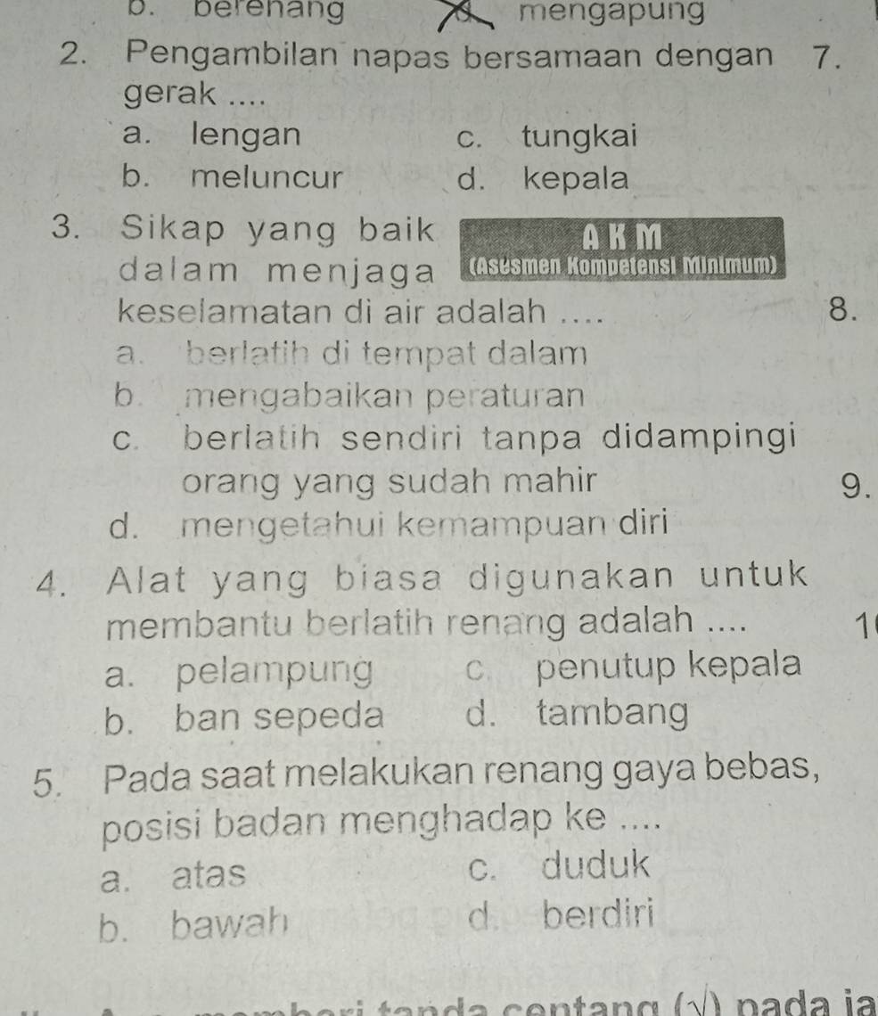 b. berenang a mengapung
2. Pengambilan napas bersamaan dengan 7.
gerak ....
a. lengan c. tungkai
b. meluncur d. kepala
3. Sikap yang baik AKM
dalam menjaga (Asesmen Kompetensi Minimum)
keselamatan di air adalah .... 8.
a. berlatih di tempat dalam
b mengabaikan peraturan
c. berlatih sendiri tanpa didampingi
orang yang sudah mahir 9.
d. mengetahui kemampuan diri
4. Alat yang biasa digunakan untuk
membantu berlatih renang adalah .... 1
a. pelampung c penutup kepala
b. ban sepeda d. tambang
5. Pada saat melakukan renang gaya bebas,
posisi badan menghadap ke ....
a. atas c. duduk
b. bawah d berdiri