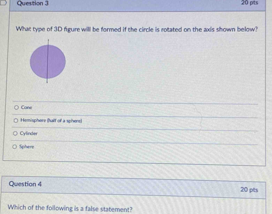 What type of 3D figure will be formed if the circle is rotated on the axis shown below?
Cone
Hemisphere (half of a sphere)
Cylinder
Sphere
Question 4 20 pts
Which of the following is a false statement?