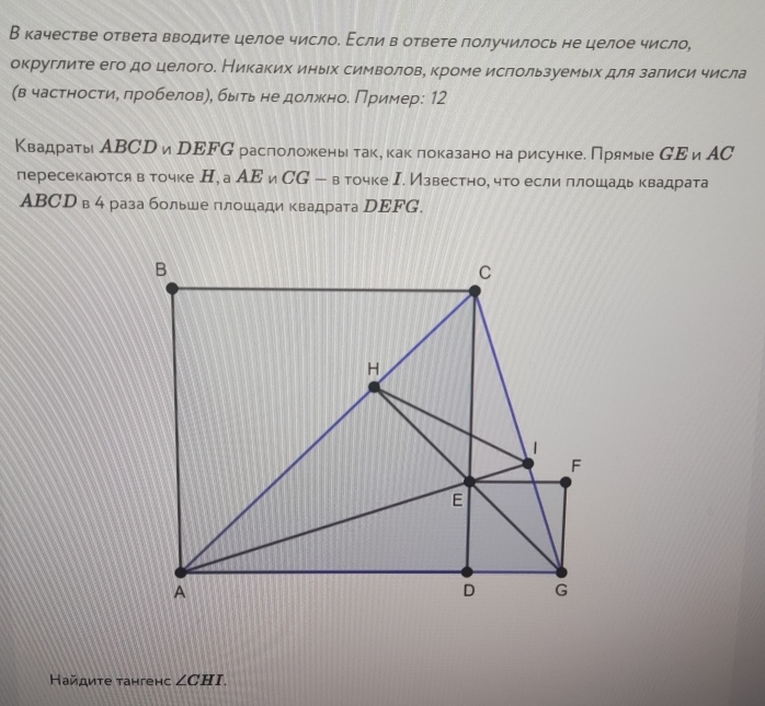 В качестве ответа вводите целое число. Εсли в ответе получилось не целое число, 
округлите его до целого. Никаких иных символове кроме ислользуемых для залиси числа 
(в частностие πробеловη, быть не должное Пример: 12 
Квадраты АВСр и рΕFG раслоложены таке как локазано на рисунке. Прямые СΕиАС 
пересекаются в точке Н, а АΕ и CG-8 точке Ι. Известно, что если ллошадь квадрата 
ABСD в 4 раза больше πлошади квадрата DΕFG. 
Найдиτе тангенс ∠ CHI.