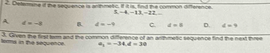 Deterine if the sequence is anthmetic. If it is, find the common difference.
5 −4, −13, −22,...
A d=-8
B. d=-9 C. d=8 D. d=9
3. Given the first term and the common difference of an arithmetic sequence find the next three
terms in the sequence.
a_1=-34, d=30