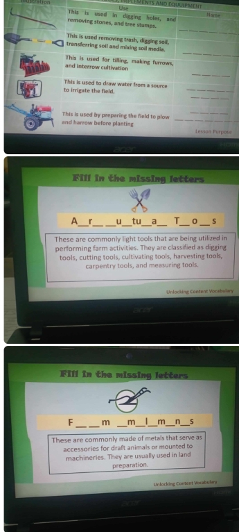 Use léments and equuipment 
istration This is used in digging holes, and 
Name 
_ 
removing stones, and tree stumps. 
This is used removing trash, digging soil, 
_ 
transferring soil and mixing soil media. 
This is used for tilling, making furrows, 
_ 
and interrow cultivation 
_ 
This is used to draw water from a source 
_ 
to irrigate the field. 
_ 
_ 
This is used by preparing the field to plow 
and harrow before planting Lesson Purpose 
Fill in the missing letters 
__ 
__ 
_ 
A r u tu_ a T_ 0_ S 
These are commonly light tools that are being utilized in 
performing farm activities. They are classified as digging 
tools, cutting tools, cultivating tools, harvesting tools, 
carpentry tools, and measuring tools. 
Unlocking Content Vocabulary 
Fill in the missing letters 
_ 
_ 
F m m_ _m_ n_ 
These are commonly made of metals that serve as 
accessories for draft animals or mounted to 
machineries. They are usually used in land 
preparation. 
Unlocking Content Vocabulary