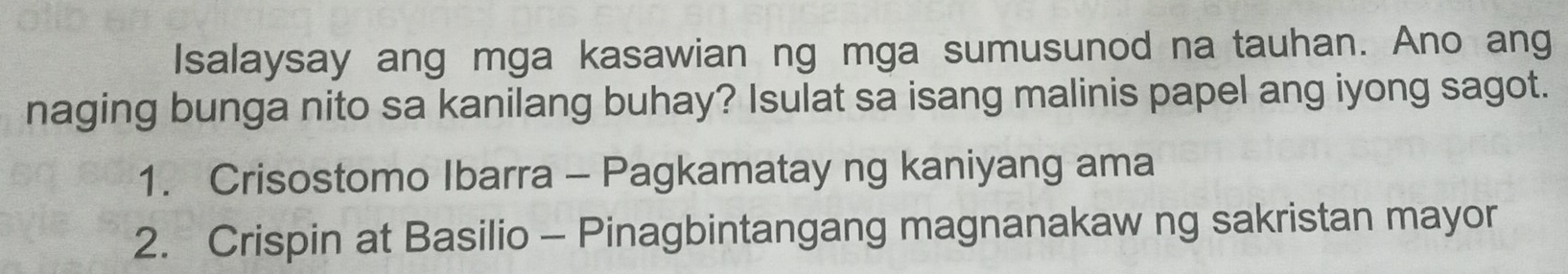 Isalaysay ang mga kasawian ng mga sumusunod na tauhan. Ano ang 
naging bunga nito sa kanilang buhay? Isulat sa isang malinis papel ang iyong sagot. 
1. Crisostomo Ibarra - Pagkamatay ng kaniyang ama 
2. Crispin at Basilio - Pinagbintangang magnanakaw ng sakristan mayor