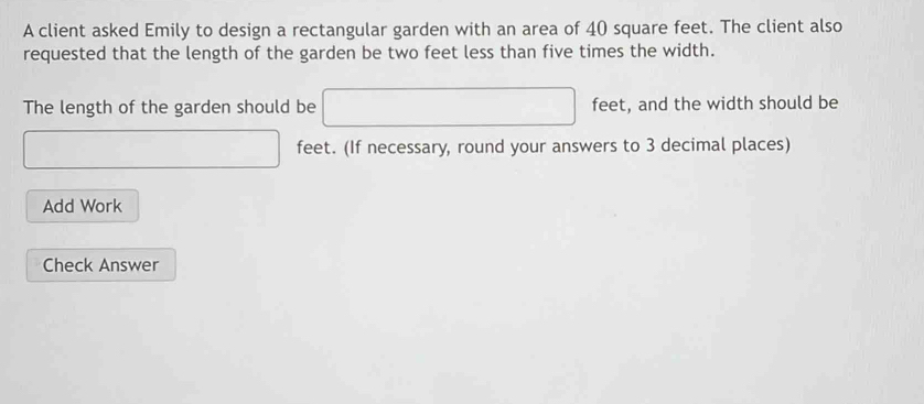 A client asked Emily to design a rectangular garden with an area of 40 square feet. The client also 
requested that the length of the garden be two feet less than five times the width. 
The length of the garden should be □ feet, and the width should be 
(□)° □  _  feet. (If necessary, round your answers to 3 decimal places) 
Add Work 
Check Answer