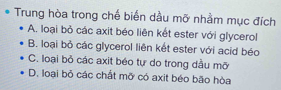 Trung hòa trong chế biến dầu mỡ nhằm mục đích
A. loại bỏ các axit béo liên kết ester với glycerol
B. loại bỏ các glycerol liên kết ester với acid béo
C. loại bỏ các axit béo tự do trong dầu mỡ
D. loại bỏ các chất mỡ có axit béo bão hòa