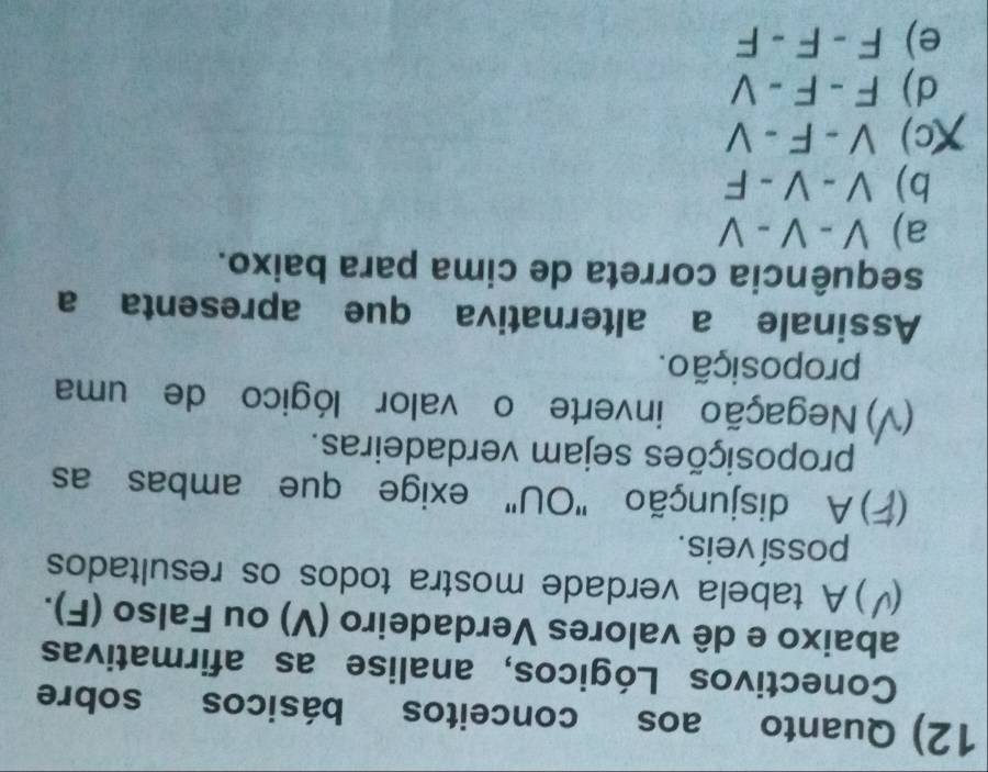 Quanto aos conceitos básicos sobre
Conectivos Lógicos, analise as afirmativas
abaixo e dê valores Verdadeiro (V) ou Falso (F).
)A tabela verdade mostra todos os resultados
possí veis.
C *) A disjunção "OU" exige que ambas as
proposições sejam verdadeiras.
) Negação inverte o valor lógico de uma
proposição.
Assinale a alternativa que apresenta a
sequência correta de cima para baixo.
a) V-V-V
b) V-V-F
(c) V-F-V
d) F-F-V
e) F-F-F