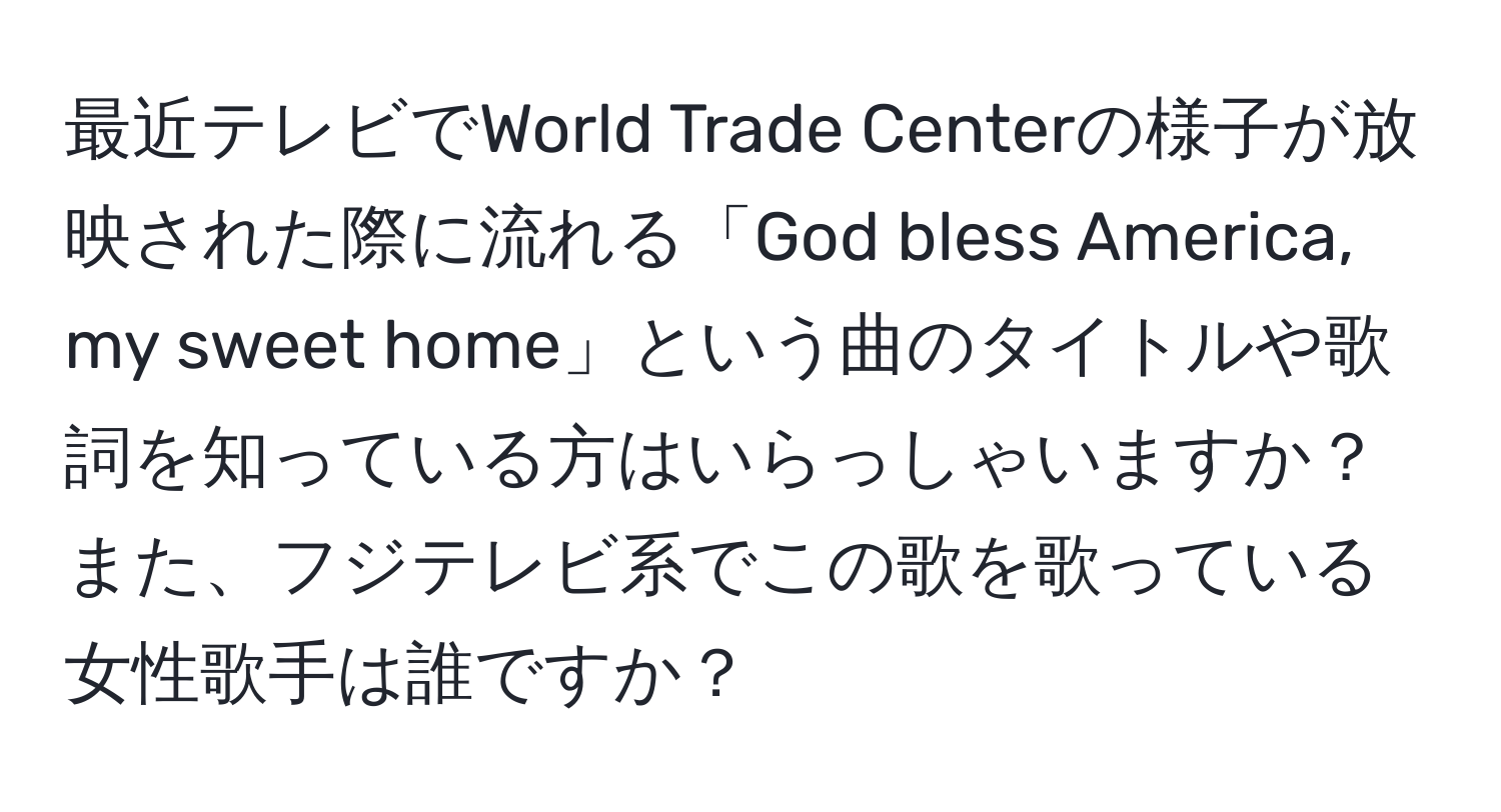 最近テレビでWorld Trade Centerの様子が放映された際に流れる「God bless America, my sweet home」という曲のタイトルや歌詞を知っている方はいらっしゃいますか？また、フジテレビ系でこの歌を歌っている女性歌手は誰ですか？