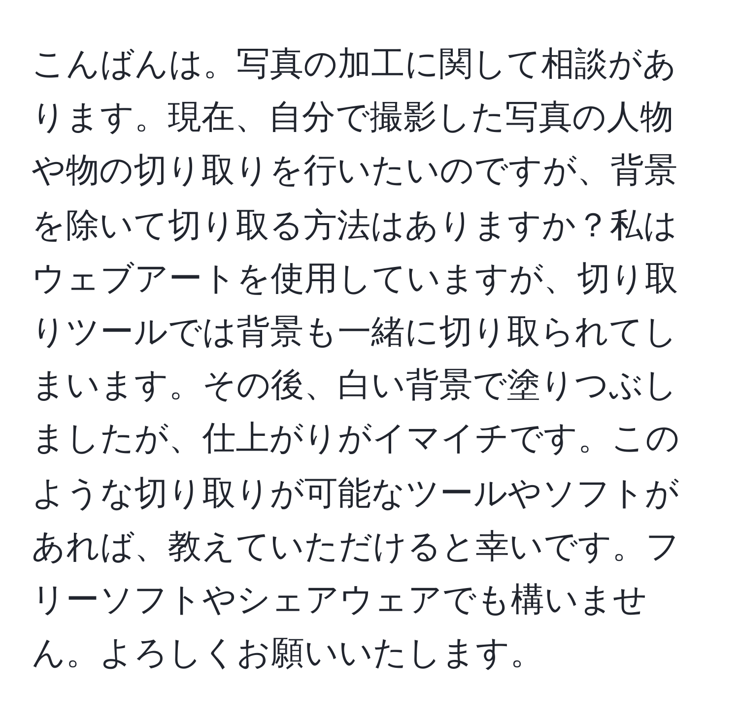 こんばんは。写真の加工に関して相談があります。現在、自分で撮影した写真の人物や物の切り取りを行いたいのですが、背景を除いて切り取る方法はありますか？私はウェブアートを使用していますが、切り取りツールでは背景も一緒に切り取られてしまいます。その後、白い背景で塗りつぶしましたが、仕上がりがイマイチです。このような切り取りが可能なツールやソフトがあれば、教えていただけると幸いです。フリーソフトやシェアウェアでも構いません。よろしくお願いいたします。