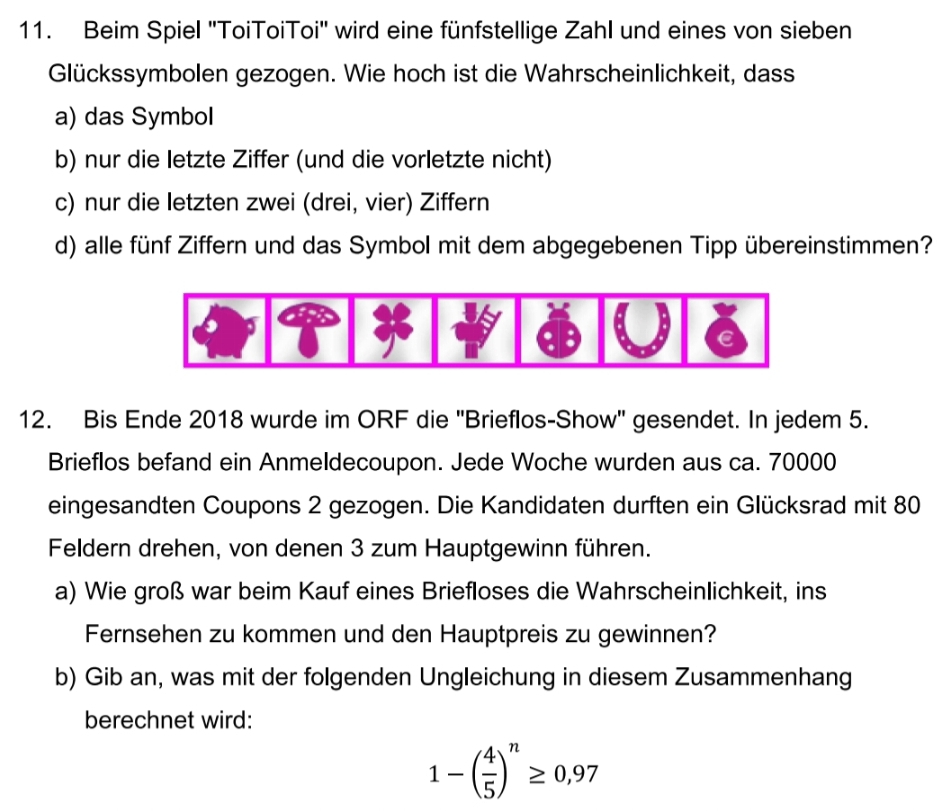 Beim Spiel ''ToiToiToi'' wird eine fünfstellige Zahl und eines von sieben 
Glückssymbolen gezogen. Wie hoch ist die Wahrscheinlichkeit, dass 
a) das Symbol 
b) nur die letzte Ziffer (und die vorletzte nicht) 
c) nur die letzten zwei (drei, vier) Ziffern 
d) alle fünf Ziffern und das Symbol mit dem abgegebenen Tipp übereinstimmen? 
12. Bis Ende 2018 wurde im ORF die ''Brieflos-Show'' gesendet. In jedem 5. 
Brieflos befand ein Anmeldecoupon. Jede Woche wurden aus ca. 70000
eingesandten Coupons 2 gezogen. Die Kandidaten durften ein Glücksrad mit 80
Feldern drehen, von denen 3 zum Hauptgewinn führen. 
a) Wie groß war beim Kauf eines Briefloses die Wahrscheinlichkeit, ins 
Fernsehen zu kommen und den Hauptpreis zu gewinnen? 
b) Gib an, was mit der folgenden Ungleichung in diesem Zusammenhang 
berechnet wird:
1-( 4/5 )^n≥ 0,97