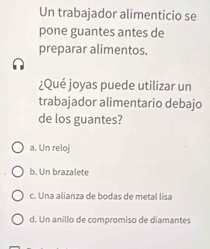 Un trabajador alimenticio se
pone guantes antes de
preparar alimentos.
¿Qué joyas puede utilizar un
trabajador alimentario debajo
de los guantes?
a. Un reloj
b. Un brazalete
c. Una alianza de bodas de metal lisa
d. Un anillo de compromiso de diamantes